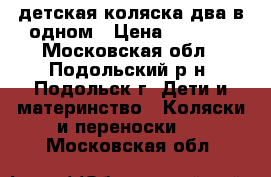 детская коляска два в одном › Цена ­ 7 000 - Московская обл., Подольский р-н, Подольск г. Дети и материнство » Коляски и переноски   . Московская обл.